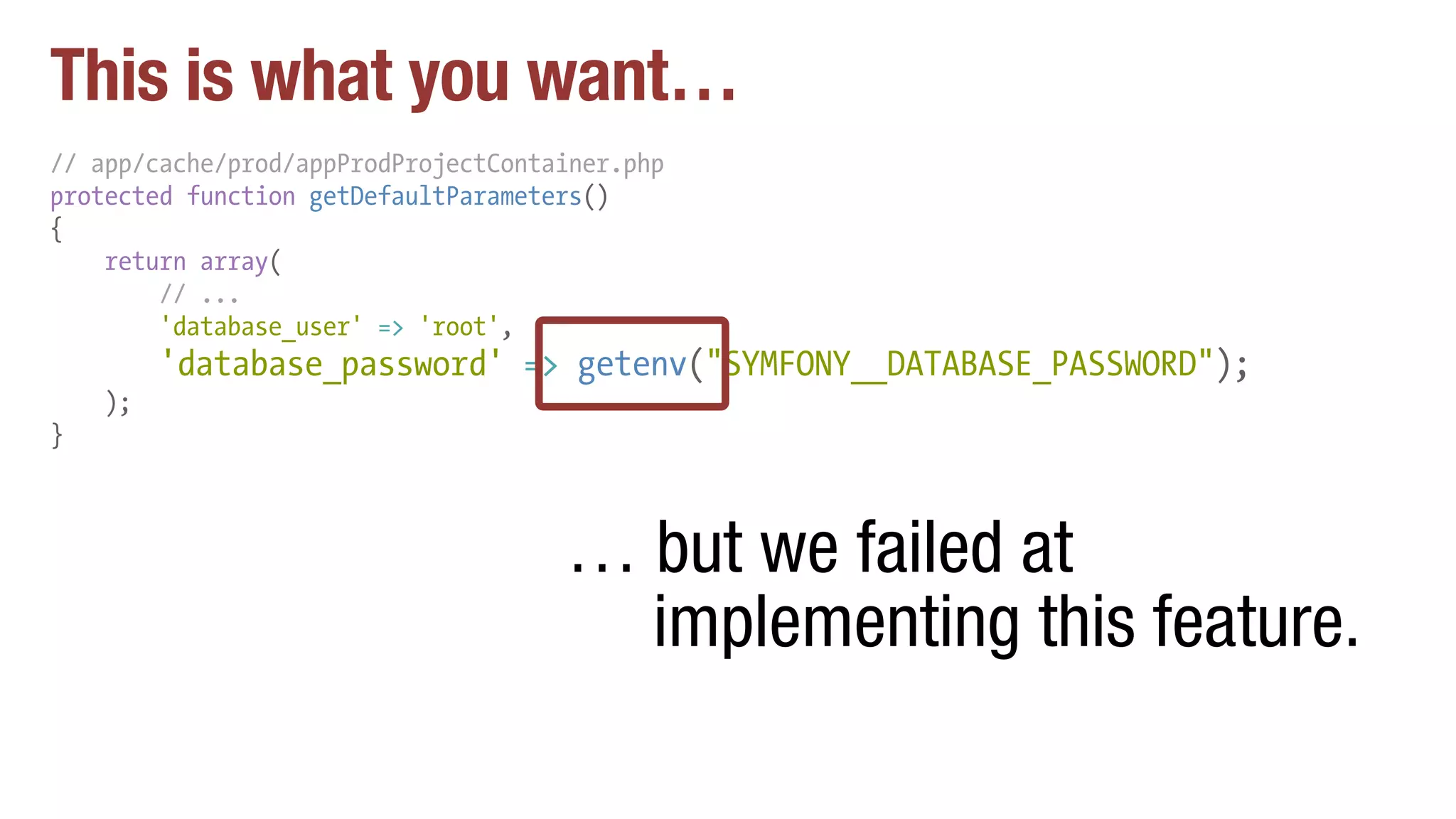 This is what you want…
// app/cache/prod/appProdProjectContainer.php
protected function getDefaultParameters()
{
return array(
// ...
'database_user' => 'root',
'database_password' => getenv("SYMFONY__DATABASE_PASSWORD");
);
}
… but we failed at
implementing this feature.
 
