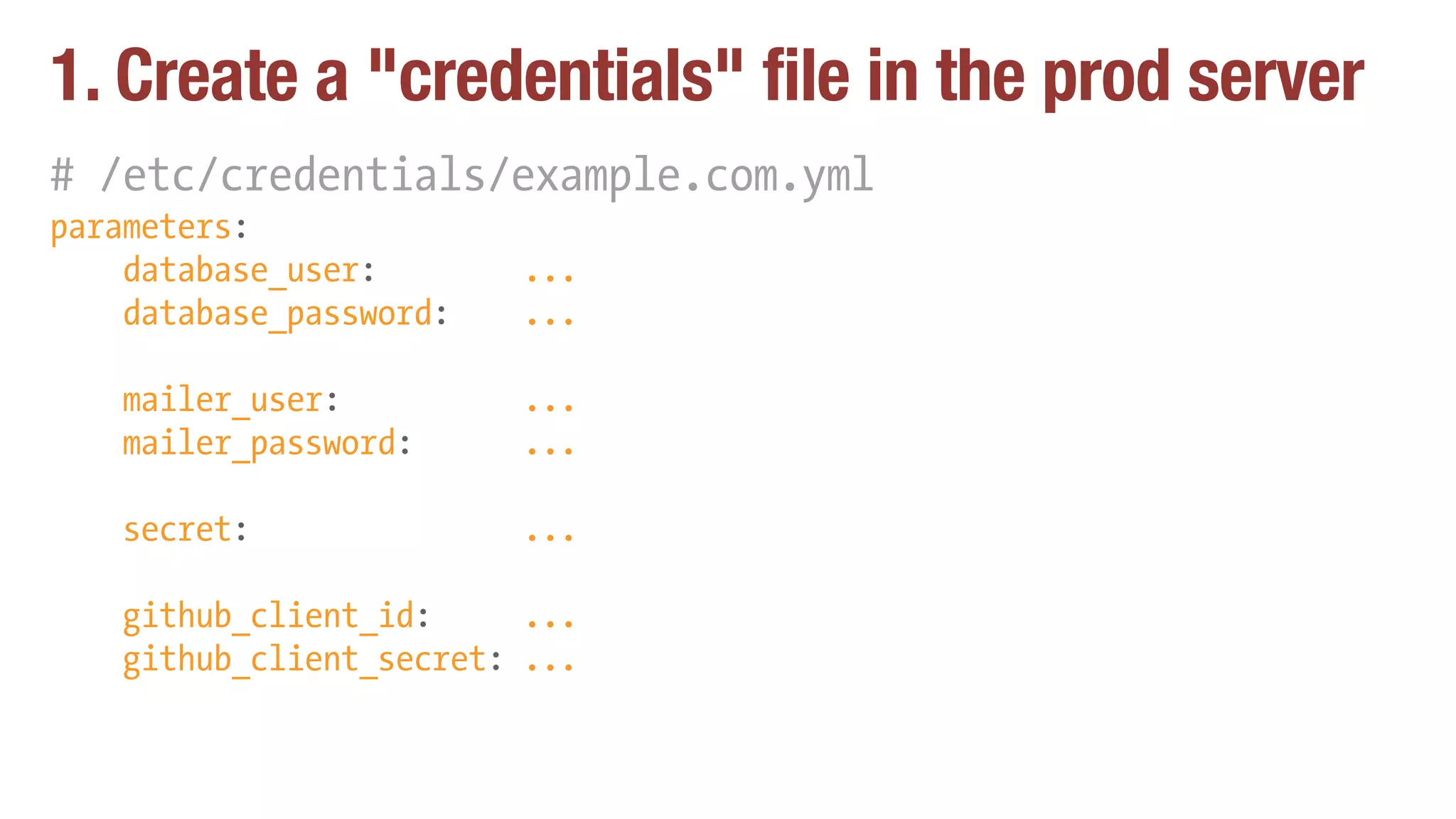 1. Create a "credentials" file in the prod server
# /etc/credentials/example.com.yml
parameters:
database_user: ...
database_password: ...
mailer_user: ...
mailer_password: ...
secret: ...
github_client_id: ...
github_client_secret: ...
 