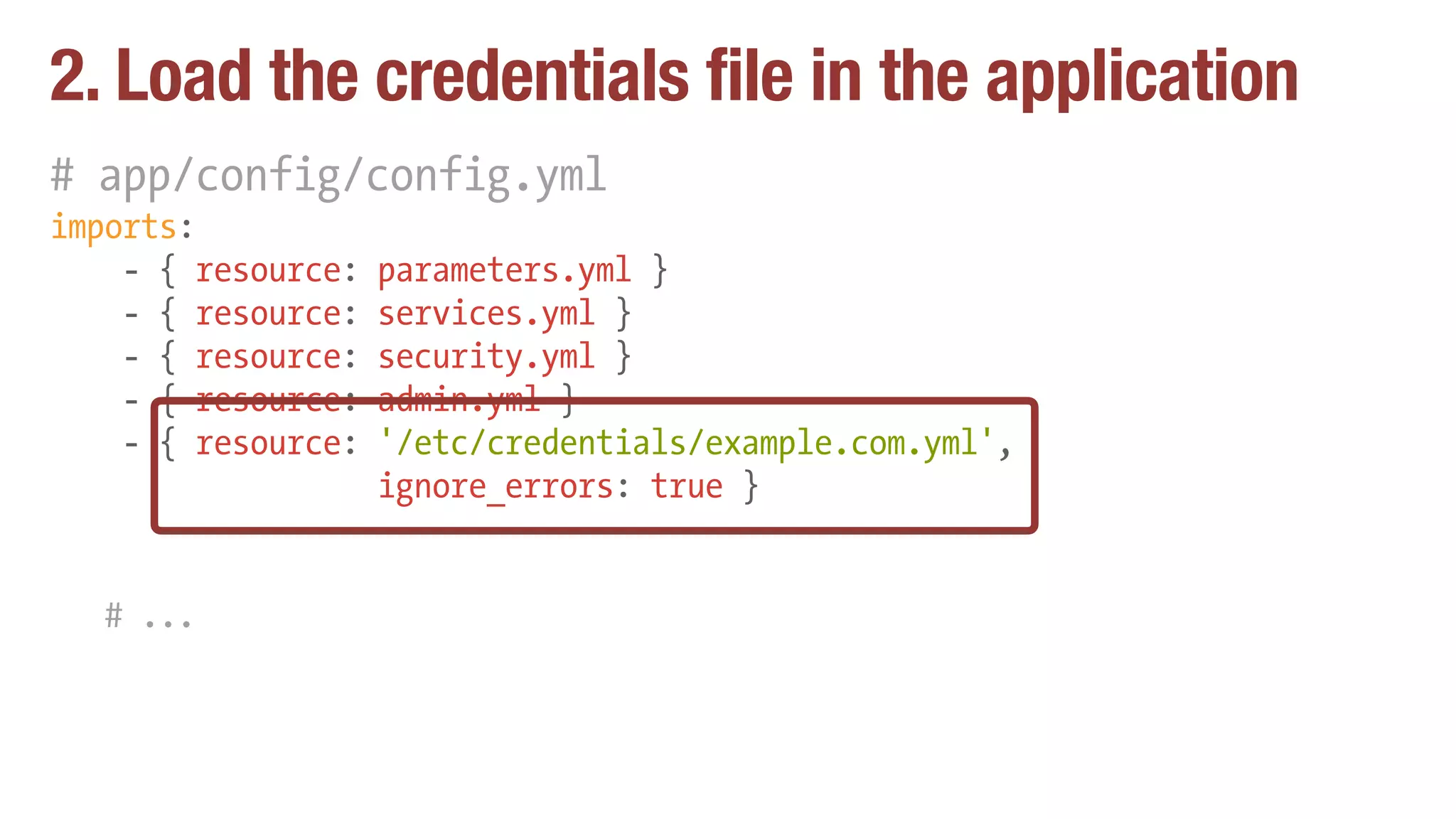 2. Load the credentials file in the application
# app/config/config.yml
imports:
- { resource: parameters.yml }
- { resource: services.yml }
- { resource: security.yml }
- { resource: admin.yml }
- { resource: '/etc/credentials/example.com.yml',
ignore_errors: true }
# ...
 