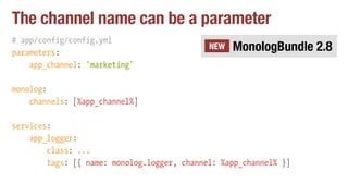 The channel name can be a parameter
# app/config/config.yml
parameters:
app_channel: 'marketing'
monolog:
channels: [%app_channel%]
services:
app_logger:
class: ...
tags: [{ name: monolog.logger, channel: %app_channel% }]
MonologBundle 2.8NEW
 