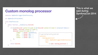 This is what we
said during
SymfonyCon 2014
Custom monolog processor
namespace AppBundleLoggerOrderProcessor;
use AppBundleEntityOrder;
class OrderProcessor
{
public function __invoke(array $record)
{
if (isset($record['context']['order']) && $record['context']['order'] instanceof Order) {
$order = $record['context']['order'];
$record['context']['order'] = [
'number' => $order->getNumber(),
'user' => $order->get...,
'total' => $order->get...,
'status' => $order->get...,
];
}
return $record;
}
# app/config/config_prod.yml
services:
monolog_processor:
class: AppBundleLoggerOrderProcessor
tags:
- { name: monolog.processor }
 