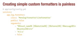 Creating simple custom formatters is painless
# app/config/config.yml
services:
app.log.formatter:
class: 'MonologFormatterLineFormatter'
public: false
arguments:
- "%%level_name%% [%%datetime%%] [%%channel%%] %%message%%n 
%%context%%nn"
- 'H:i:s'
- false
 