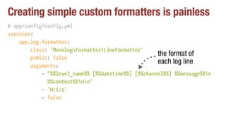 Creating simple custom formatters is painless
# app/config/config.yml
services:
app.log.formatter:
class: 'MonologFormatterLineFormatter'
public: false
arguments:
- "%%level_name%% [%%datetime%%] [%%channel%%] %%message%%n 
%%context%%nn"
- 'H:i:s'
- false
the format of
each log line
 