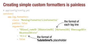 Creating simple custom formatters is painless
# app/config/config.yml
services:
app.log.formatter:
class: 'MonologFormatterLineFormatter'
public: false
arguments:
- "%%level_name%% [%%datetime%%] [%%channel%%] %%message%%n 
%%context%%nn"
- 'H:i:s'
- false
the format of
each log line
the format of
%datetime% placeholder
 