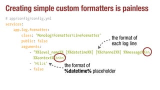 Creating simple custom formatters is painless
# app/config/config.yml
services:
app.log.formatter:
class: 'MonologFormatterLineFormatter'
public: false
arguments:
- "%%level_name%% [%%datetime%%] [%%channel%%] %%message%%n 
%%context%%nn"
- 'H:i:s'
- false
the format of
each log line
the format of
%datetime% placeholder
 