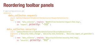 Reordering toolbar panels
# app/config/services.yml
services:
data_collector.request:
class: SymfonyComponentHttpKernelDataCollectorRequestDataCollector
tags:
- { name: "data_collector", template: "@WebProfiler/Collector/request.html.twig",
id: "request", priority: "-512" }
data_collector.security:
class: 'SymfonyBundleSecurityBundleDataCollectorSecurityDataCollector'
arguments: ['@security.token_storage', '@security.role_hierarchy', '@security.logout_url_generator']
tags:
- { name: "data_collector", template: "@Security/Collector/security.html.twig",
id: "security", priority: "512" }
 