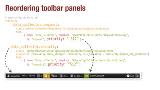 Reordering toolbar panels
# app/config/services.yml
services:
data_collector.request:
class: SymfonyComponentHttpKernelDataCollectorRequestDataCollector
tags:
- { name: "data_collector", template: "@WebProfiler/Collector/request.html.twig",
id: "request", priority: "-512" }
data_collector.security:
class: 'SymfonyBundleSecurityBundleDataCollectorSecurityDataCollector'
arguments: ['@security.token_storage', '@security.role_hierarchy', '@security.logout_url_generator']
tags:
- { name: "data_collector", template: "@Security/Collector/security.html.twig",
id: "security", priority: "512" }
 
