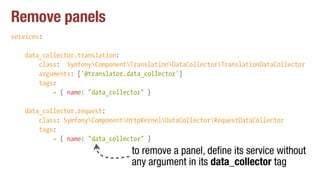 Remove panels
services:
data_collector.translation:
class: SymfonyComponentTranslationDataCollectorTranslationDataCollector
arguments: ['@translator.data_collector']
tags:
- { name: "data_collector" }
data_collector.request:
class: SymfonyComponentHttpKernelDataCollectorRequestDataCollector
tags:
- { name: "data_collector" }
to remove a panel, define its service without
any argument in its data_collector tag
 