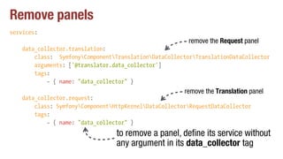 Remove panels
services:
data_collector.translation:
class: SymfonyComponentTranslationDataCollectorTranslationDataCollector
arguments: ['@translator.data_collector']
tags:
- { name: "data_collector" }
data_collector.request:
class: SymfonyComponentHttpKernelDataCollectorRequestDataCollector
tags:
- { name: "data_collector" }
to remove a panel, define its service without
any argument in its data_collector tag
remove the Translation panel
remove the Request panel
 