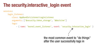 The security.interactive_login event
services:
login_listener:
class: AppBundleListenerLoginListener
arguments: ['@security.token_storage', '@doctrine']
tags:
- { name: 'kernel.event_listener', event: 'security.interactive_login' }
the most common event to "do things"
after the user successfully logs in
 