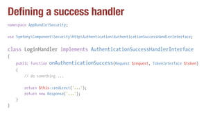 Defining a success handler
namespace AppBundleSecurity;
use SymfonyComponentSecurityHttpAuthenticationAuthenticationSuccessHandlerInterface;
class LoginHandler implements AuthenticationSuccessHandlerInterface
{
public function onAuthenticationSuccess(Request $request, TokenInterface $token)
{
// do something ...
return $this->redirect('...');
return new Response('...');
}
}
 