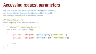 Accessing request parameters
use SensioBundleFrameworkExtraBundleConfigurationRoute;
use SymfonyBundleFrameworkBundleControllerController;
use SymfonyComponentHttpFoundationRequest;
/** @Route("/blog") */
class BlogController extends Controller
{
/** @Route("/", name="blog_index") */
public function indexAction()
{
$value1 = $request->query->get('parameter1');
$value2 = $request->request->get('parameter2');
// ...
}
}
 