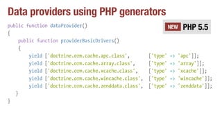 Data providers using PHP generators
public function dataProvider()
{
public function providerBasicDrivers()
{
yield ['doctrine.orm.cache.apc.class', ['type' => 'apc']];
yield ['doctrine.orm.cache.array.class', ['type' => 'array']];
yield ['doctrine.orm.cache.xcache.class', ['type' => 'xcache']];
yield ['doctrine.orm.cache.wincache.class', ['type' => 'wincache']];
yield ['doctrine.orm.cache.zenddata.class', ['type' => 'zenddata']];
}
}
PHP 5.5NEW
 