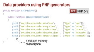 Data providers using PHP generators
public function dataProvider()
{
public function providerBasicDrivers()
{
yield ['doctrine.orm.cache.apc.class', ['type' => 'apc']];
yield ['doctrine.orm.cache.array.class', ['type' => 'array']];
yield ['doctrine.orm.cache.xcache.class', ['type' => 'xcache']];
yield ['doctrine.orm.cache.wincache.class', ['type' => 'wincache']];
yield ['doctrine.orm.cache.zenddata.class', ['type' => 'zenddata']];
}
}
PHP 5.5NEW
it reduces memory
consumption
 
