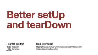 Better setUp
and tearDown
I learned this from More information
https://phpunit.de/manual/current/en/appendixes.annotations.html
#appendixes.annotations.before
Sebastian
Bergmann
 