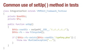 Common use of setUp( ) method in tests
class IntegrationTest extends PHPUnit_Framework_TestCase
{
private $rootDir;
private $fs;
public function setUp()
{
$this->rootDir = realpath(__DIR__.'/../../../../');
$this->fs = new Filesystem();
if (!$this->fs->exists($this->rootDir.'/symfony.phar')) {
throw new RuntimeException("...");
}
}
}
 