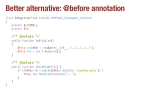 Better alternative: @before annotation
class IntegrationTest extends PHPUnit_Framework_TestCase
{
private $rootDir;
private $fs;
/** @before */
public function initialize()
{
$this->rootDir = realpath(__DIR__.'/../../../../');
$this->fs = new Filesystem();
}
/** @before */
public function checkPharFile() {
if (!$this->fs->exists($this->rootDir.'/symfony.phar')) {
throw new RuntimeException("...");
}
}
}
 