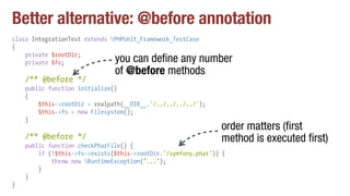 Better alternative: @before annotation
class IntegrationTest extends PHPUnit_Framework_TestCase
{
private $rootDir;
private $fs;
/** @before */
public function initialize()
{
$this->rootDir = realpath(__DIR__.'/../../../../');
$this->fs = new Filesystem();
}
/** @before */
public function checkPharFile() {
if (!$this->fs->exists($this->rootDir.'/symfony.phar')) {
throw new RuntimeException("...");
}
}
}
you can define any number
of @before methods
order matters (first
method is executed first)
 