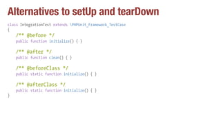 Alternatives to setUp and tearDown
class IntegrationTest extends PHPUnit_Framework_TestCase
{
/** @before */
public function initialize() { }
/** @after */
public function clean() { }
/** @beforeClass */
public static function initialize() { }
/** @afterClass */
public static function initialize() { }
}
 