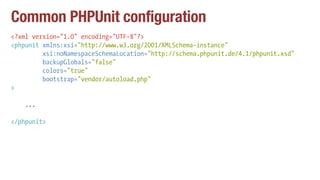 Common PHPUnit configuration
<?xml version="1.0" encoding="UTF-8"?>
<phpunit xmlns:xsi="http://www.w3.org/2001/XMLSchema-instance"
xsi:noNamespaceSchemaLocation="http://schema.phpunit.de/4.1/phpunit.xsd"
backupGlobals="false"
colors="true"
bootstrap="vendor/autoload.php"
>
...
</phpunit>
 