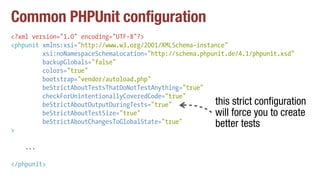 Common PHPUnit configuration
<?xml version="1.0" encoding="UTF-8"?>
<phpunit xmlns:xsi="http://www.w3.org/2001/XMLSchema-instance"
xsi:noNamespaceSchemaLocation="http://schema.phpunit.de/4.1/phpunit.xsd"
backupGlobals="false"
colors="true"
bootstrap="vendor/autoload.php"
beStrictAboutTestsThatDoNotTestAnything="true"
checkForUnintentionallyCoveredCode="true"
beStrictAboutOutputDuringTests="true"
beStrictAboutTestSize="true"
beStrictAboutChangesToGlobalState="true"
>
...
</phpunit>
this strict configuration
will force you to create
better tests
 