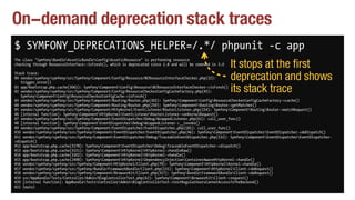 On-demand deprecation stack traces
$ SYMFONY_DEPRECATIONS_HELPER=/.*/ phpunit -c app
The class "SymfonyBundleAsseticBundleConfigAsseticResource" is performing resource 
checking through ResourceInterface::isFresh(), which is deprecated since 2.8 and will be removed in 3.0
Stack trace: 
#0 vendor/symfony/symfony/src/Symfony/Component/Config/Resource/BCResourceInterfaceChecker.php(32): 
trigger_error() 
#1 app/bootstrap.php.cache(3061): SymfonyComponentConfigResourceBCResourceInterfaceChecker->isFresh() 
#2 vendor/symfony/symfony/src/Symfony/Component/Config/ResourceCheckerConfigCacheFactory.php(45): 
SymfonyComponentConfigResourceCheckerConfigCache->isFresh() 
#3 vendor/symfony/symfony/src/Symfony/Component/Routing/Router.php(302): SymfonyComponentConfigResourceCheckerConfigCacheFactory->cache() 
#4 vendor/symfony/symfony/src/Symfony/Component/Routing/Router.php(250): SymfonyComponentRoutingRouter->getMatcher() 
#5 vendor/symfony/symfony/src/Symfony/Component/HttpKernel/EventListener/RouterListener.php(154): SymfonyComponentRoutingRouter->matchRequest() 
#6 [internal function]: SymfonyComponentHttpKernelEventListenerRouterListener->onKernelRequest() 
#7 vendor/symfony/symfony/src/Symfony/Component/EventDispatcher/Debug/WrappedListener.php(61): call_user_func() 
#8 [internal function]: SymfonyComponentEventDispatcherDebugWrappedListener->__invoke() 
#9 vendor/symfony/symfony/src/Symfony/Component/EventDispatcher/EventDispatcher.php(181): call_user_func() 
#10 vendor/symfony/symfony/src/Symfony/Component/EventDispatcher/EventDispatcher.php(46): SymfonyComponentEventDispatcherEventDispatcher->doDispatch() 
#11 vendor/symfony/symfony/src/Symfony/Component/EventDispatcher/Debug/TraceableEventDispatcher.php(132): SymfonyComponentEventDispatcherEventDispatcher-
>dispatch() 
#12 app/bootstrap.php.cache(3178): SymfonyComponentEventDispatcherDebugTraceableEventDispatcher->dispatch() 
#13 app/bootstrap.php.cache(3151): SymfonyComponentHttpKernelHttpKernel->handleRaw() 
#14 app/bootstrap.php.cache(3302): SymfonyComponentHttpKernelHttpKernel->handle() 
#15 app/bootstrap.php.cache(2498): SymfonyComponentHttpKernelDependencyInjectionContainerAwareHttpKernel->handle() 
#16 vendor/symfony/symfony/src/Symfony/Component/HttpKernel/Client.php(79): SymfonyComponentHttpKernelKernel->handle() 
#17 vendor/symfony/symfony/src/Symfony/Bundle/FrameworkBundle/Client.php(131): SymfonyComponentHttpKernelClient->doRequest() 
#18 vendor/symfony/symfony/src/Symfony/Component/BrowserKit/Client.php(317): SymfonyBundleFrameworkBundleClient->doRequest() 
#19 src/AppBundle/Tests/Controller/Admin/BlogControllerTest.php(42): SymfonyComponentBrowserKitClient->request() 
#20 [internal function]: AppBundleTestsControllerAdminBlogControllerTest->testRegularUsersCannotAccessToTheBackend() 
#21 {main}
It stops at the first
deprecation and shows
its stack trace
 