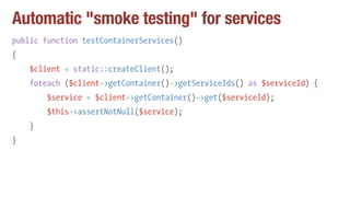 Automatic "smoke testing" for services
public function testContainerServices()
{
$client = static::createClient();
foreach ($client->getContainer()->getServiceIds() as $serviceId) {
$service = $client->getContainer()->get($serviceId);
$this->assertNotNull($service);
}
}
 