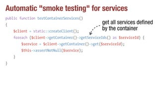 Automatic "smoke testing" for services
public function testContainerServices()
{
$client = static::createClient();
foreach ($client->getContainer()->getServiceIds() as $serviceId) {
$service = $client->getContainer()->get($serviceId);
$this->assertNotNull($service);
}
}
get all services defined
by the container
 