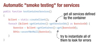 Automatic "smoke testing" for services
public function testContainerServices()
{
$client = static::createClient();
foreach ($client->getContainer()->getServiceIds() as $serviceId) {
$service = $client->getContainer()->get($serviceId);
$this->assertNotNull($service);
}
}
get all services defined
by the container
try to instantiate all of
them to look for errors
 