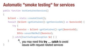 Automatic "smoke testing" for services
public function testContainerServices()
{
$client = static::createClient();
foreach ($client->getContainer()->getServiceIds() as $serviceId) {
try {
$service = $client->getContainer()->get($serviceId);
$this->assertNotNull($service);
} catch(InactiveScopeException $e) { }
}
}
you may need this try … catch to avoid
issues with request related services
 
