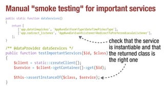 Manual "smoke testing" for important services
public static function dataServices()
{
return [
['app.datetimepicker', 'AppBundleFormTypeDateTimePickerType'],
['app.redirect_listener', 'AppBundleEventListenerRedirectToPreferredLocaleListener'],
];
}
/** @dataProvider dataServices */
public function testImportantServices($id, $class)
{
$client = static::createClient();
$service = $client->getContainer()->get($id);
$this->assertInstanceOf($class, $service);
}
check that the service
is instantiable and that
the returned class is
the right one
 
