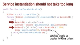 Service instantiation should not take too long
public function testContainerServices()
{
$client = static::createClient();
foreach ($client->getContainer()->getServiceIds() as $serviceId) {
try {
$startedAt = microtime(true);
$service = $client->getContainer()->get($serviceId);
$elapsed = (microtime(true) - $startedAt) * 1000;
$this->assertLessThan(50, $elapsed);
} catch(InactiveScopeException $e) {
}
}
}
services should be
created in 50ms or less
 