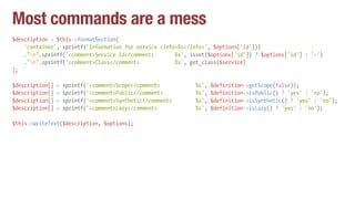 Most commands are a mess
$description = $this->formatSection(
'container', sprintf('Information for service <info>%s</info>', $options['id']))
."n".sprintf('<comment>Service Id</comment> %s', isset($options['id']) ? $options['id'] : '-')
."n".sprintf('<comment>Class</comment> %s', get_class($service)
);
$description[] = sprintf('<comment>Scope</comment> %s', $definition->getScope(false));
$description[] = sprintf('<comment>Public</comment> %s', $definition->isPublic() ? 'yes' : 'no');
$description[] = sprintf('<comment>Synthetic</comment> %s', $definition->isSynthetic() ? 'yes' : 'no');
$description[] = sprintf('<comment>Lazy</comment> %s', $definition->isLazy() ? 'yes' : 'no');
$this->writeText($description, $options);
 