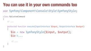You can use it in your own commands too
use SymfonyComponentConsoleStyleSymfonyStyle;
class MyCustomCommand
{
// ...
protected function execute(InputInterface $input, OutputInterface $output)
{
$io = new SymfonyStyle($input, $output);
$io->...
// ...
}
}
 