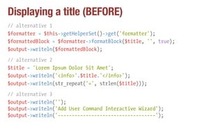Displaying a title (BEFORE)
// alternative 1
$formatter = $this->getHelperSet()->get('formatter');
$formattedBlock = $formatter->formatBlock($title, '', true);
$output->writeln($formattedBlock);
// alternative 2
$title = 'Lorem Ipsum Dolor Sit Amet';
$output->writeln('<info>'.$title.'</info>');
$output->writeln(str_repeat('=', strlen($title)));
// alternative 3
$output->writeln('');
$output->writeln('Add User Command Interactive Wizard');
$output->writeln('-----------------------------------');
 