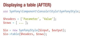 Displaying a table (AFTER)
use SymfonyComponentConsoleStyleSymfonyStyle;
$headers = ['Parameter', 'Value'];
$rows = [ ... ];
$io = new SymfonyStyle($input, $output);
$io->table($headers, $rows);
 
