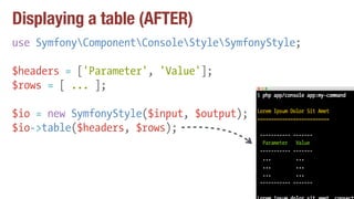 Displaying a table (AFTER)
use SymfonyComponentConsoleStyleSymfonyStyle;
$headers = ['Parameter', 'Value'];
$rows = [ ... ];
$io = new SymfonyStyle($input, $output);
$io->table($headers, $rows);
 