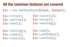 All the common features are covered
$io = new SymfonyStyle($input, $output);
$io->title();
$io->section();
$io->text();
$io->listing();
$io->table();
$io->choice();
$io->success();
$io->error();
$io->warning();
$io->ask();
$io->askHidden();
$io->confirm();
 