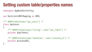 Setting custom table/properties names
namespace AppBundleEntity;
use DoctrineORMMapping as ORM;
/** @ORMTable(name="api_users") */
class ApiUsers
{
/** @ORMColumn(type="string", name="api_token") */
private $apiToken;
/** @ORMColumn(type="datetime", name="created_at") */
private $createdAt;
}
 