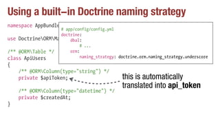 Using a built-in Doctrine naming strategy
namespace AppBundleEntity;
use DoctrineORMMapping as ORM;
/** @ORMTable */
class ApiUsers
{
/** @ORMColumn(type="string") */
private $apiToken;
/** @ORMColumn(type="datetime") */
private $createdAt;
}
# app/config/config.yml
doctrine:
dbal:
# ...
orm:
naming_strategy: doctrine.orm.naming_strategy.underscore
this is automatically
translated into api_token
 