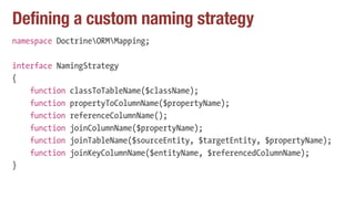 Defining a custom naming strategy
namespace DoctrineORMMapping;
interface NamingStrategy
{
function classToTableName($className);
function propertyToColumnName($propertyName);
function referenceColumnName();
function joinColumnName($propertyName);
function joinTableName($sourceEntity, $targetEntity, $propertyName);
function joinKeyColumnName($entityName, $referencedColumnName);
}
 