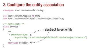 3. Configure the entity association
namespace AcmeInvoiceBundleEntity;
use DoctrineORMMapping AS ORM;
use AcmeInvoiceBundleModelInvoiceSubjectInterface;
/** @ORMEntity */
class Invoice
{
/**
* @ORMManyToOne(
targetEntity="AcmeInvoiceBundleModelInvoiceSubjectInterface")
*/
protected $subject;
}
abstract target entity
 