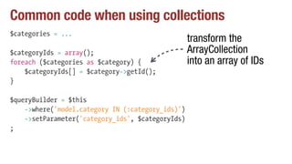 Common code when using collections
$categories = ...
$categoryIds = array();
foreach ($categories as $category) {
$categoryIds[] = $category->getId();
}
$queryBuilder = $this
->where('model.category IN (:category_ids)')
->setParameter('category_ids', $categoryIds)
;
transform the
ArrayCollection
into an array of IDs
 
