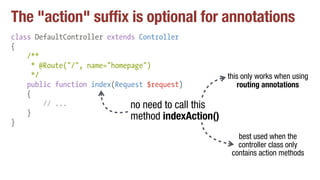 The "action" suffix is optional for annotations
class DefaultController extends Controller
{
/**
* @Route("/", name="homepage")
*/
public function index(Request $request)
{
// ...
}
}
no need to call this
method indexAction()
this only works when using
routing annotations
best used when the
controller class only
contains action methods
 