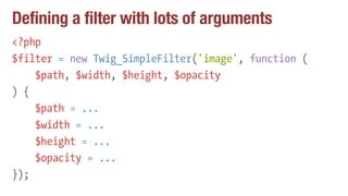 Defining a filter with lots of arguments
<?php
$filter = new Twig_SimpleFilter('image', function (
$path, $width, $height, $opacity
) {
$path = ...
$width = ...
$height = ...
$opacity = ...
});
 