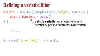 Defining a variadic filter
$filter = new Twig_SimpleFilter('image', function (
$path, $options = array()
) {
// ...
}, array('is_variadic' => true));
a single variadic parameter holds any
number of passed parameters (unlimited)
 