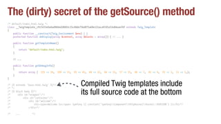 The (dirty) secret of the getSource() method
/* default/index.html.twig */
class __TwigTemplate_c917e55e0a4ad9b0ed28003c15c48de756d875a69e121aca97d5a53e84eaef4f extends Twig_Template
{
public function __construct(Twig_Environment $env) { }
protected function doDisplay(array $context, array $blocks = array()) { // ... }
public function getTemplateName()
{
return "default/index.html.twig";
}
// ...
public function getDebugInfo()
{
return array ( 115 => 54, 109 => 53, 93 => 43, 68 => 22, 66 => 21, 57 => 15, 46 => 7, 41 => 4, 35 => 3, 11 => 1,);
}
}
/* {% extends 'base.html.twig' %}*/
/* */
/* {% block body %}*/
/* <div id="wrapper">*/
/* <div id="container">*/
/* <div id="welcome">*/
/* <h1><span>Welcome to</span> Symfony {{ constant('SymfonyComponentHttpKernelKernel::VERSION') }}</h1>*/
/* </div>*/
/* ... */
Compiled Twig templates include
its full source code at the bottom
 