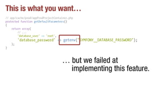 This is what you want…
// app/cache/prod/appProdProjectContainer.php
protected function getDefaultParameters()
{
return array(
// ...
'database_user' => 'root',
'database_password' => getenv("SYMFONY__DATABASE_PASSWORD");
);
}
… but we failed at
implementing this feature.
 
