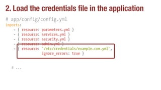 2. Load the credentials file in the application
# app/config/config.yml
imports:
- { resource: parameters.yml }
- { resource: services.yml }
- { resource: security.yml }
- { resource: admin.yml }
- { resource: '/etc/credentials/example.com.yml',
ignore_errors: true }
# ...
 