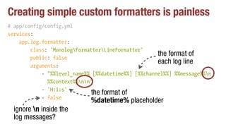 Creating simple custom formatters is painless
# app/config/config.yml
services:
app.log.formatter:
class: 'MonologFormatterLineFormatter'
public: false
arguments:
- "%%level_name%% [%%datetime%%] [%%channel%%] %%message%%n 
%%context%%nn"
- 'H:i:s'
- false
the format of
each log line
the format of
%datetime% placeholder
ignore n inside the
log messages?
 